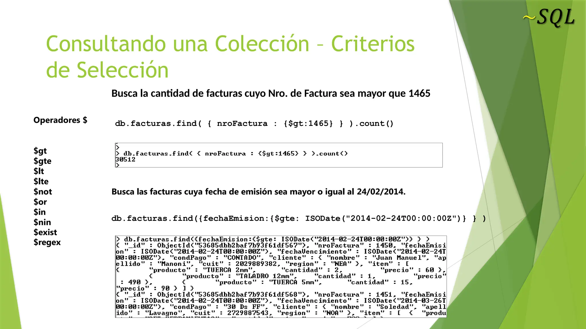 Consultando una Colección – Criterios
de Selección
Operadores $
$gt
$gte
$lt
$lte
$not
$or
$in
$nin
$exist
$regex
Busca las facturas cuya fecha de emisión sea mayor o igual al 24/02/2014.
Busca la cantidad de facturas cuyo Nro. de Factura sea mayor que 1465
db.facturas.find( { nroFactura : {$gt:1465} } ).count()
db.facturas.find({fechaEmision:{$gte: ISODate("2014-02-24T00:00:00Z")} } )
 