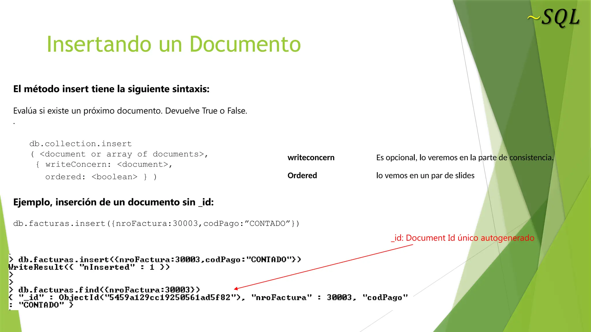 Insertando un Documento
El método insert tiene la siguiente sintaxis:
Evalúa si existe un próximo documento. Devuelve True o False.
.
db.collection.insert
( <document or array of documents>,
{ writeConcern: <document>,
ordered: <boolean> } )
Ejemplo, inserción de un documento sin _id:
db.facturas.insert({nroFactura:30003,codPago:”CONTADO”})
_id: Document Id único autogenerado
writeconcern Es opcional, lo veremos en la parte de consistencia.
Ordered lo vemos en un par de slides
 