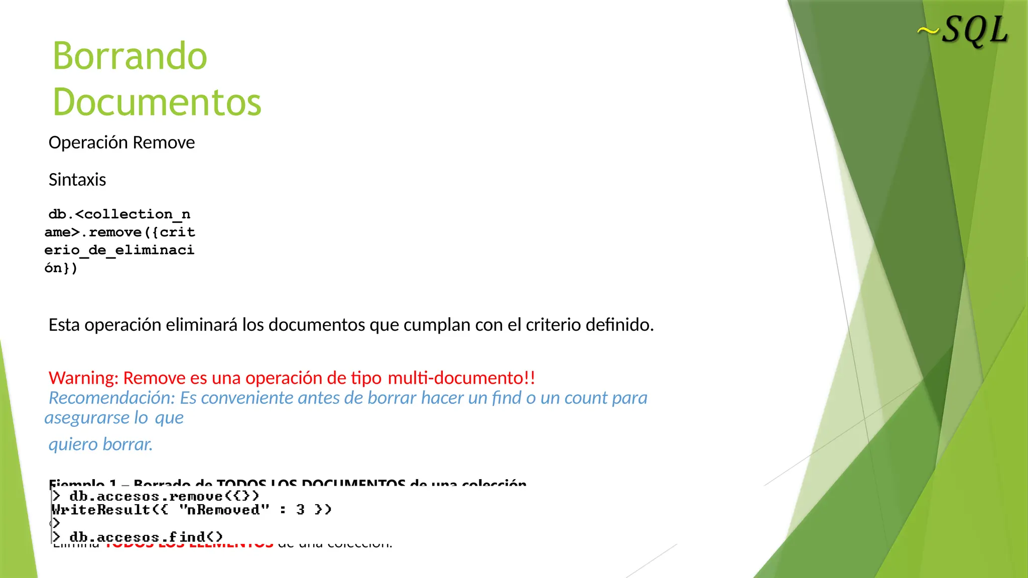 Borrando
Documentos
Operación Remove
Sintaxis
db.<collection_n
ame>.remove({crit
erio_de_eliminaci
ón})
Esta operación eliminará los documentos que cumplan con el criterio definido.
Warning: Remove es una operación de tipo multi-documento!!
Recomendación: Es conveniente antes de borrar hacer un find o un count para
asegurarse lo que
quiero borrar.
Ejemplo 1 – Borrado de TODOS LOS DOCUMENTOS de una colección
db.accesos.remove({})
Elimina TODOS LOS ELEMENTOS de una colección.
 