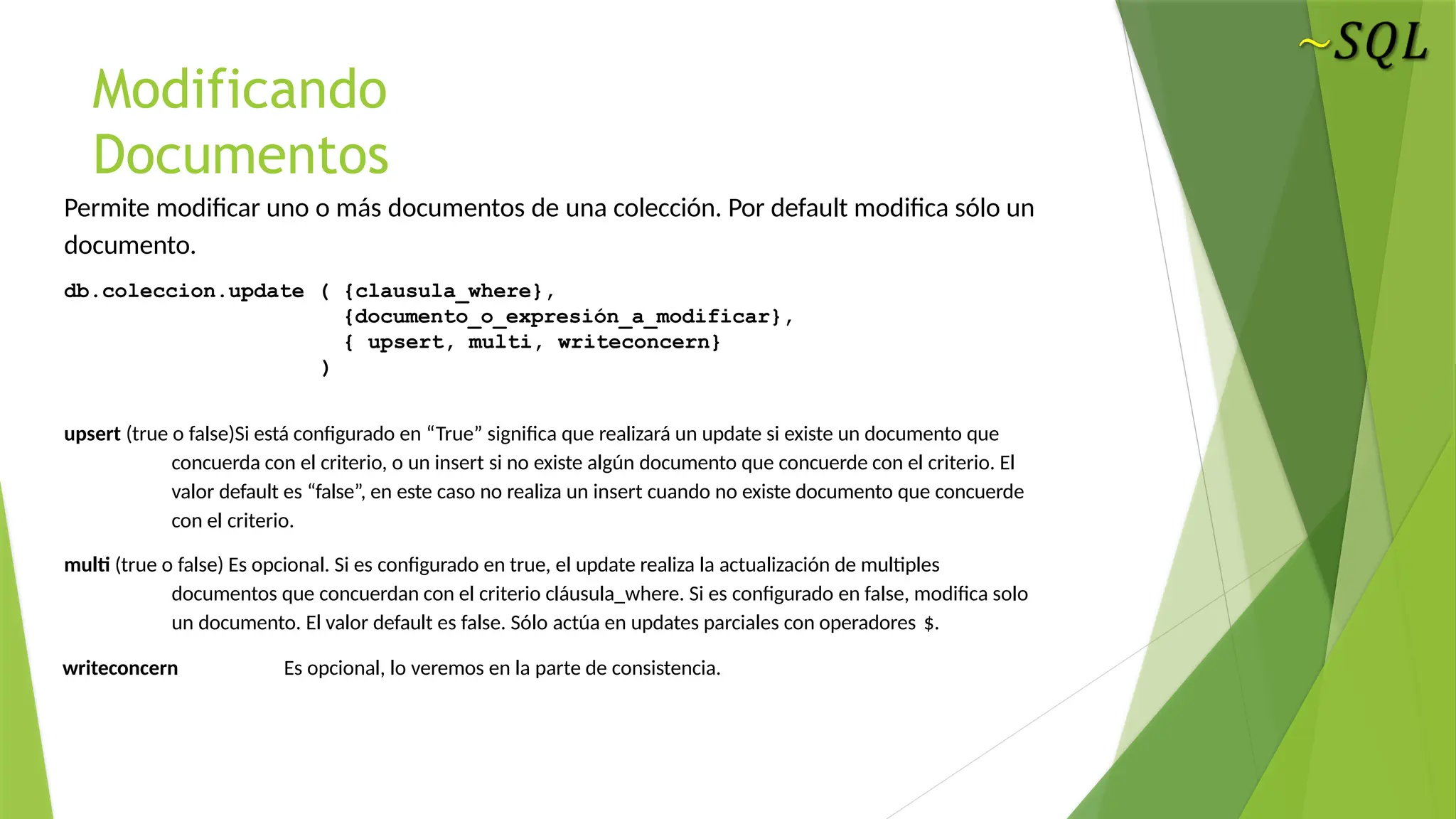 Modificando
Documentos
Permite modificar uno o más documentos de una colección. Por default modifica sólo un
documento.
db.coleccion.update ( {clausula_where},
{documento_o_expresión_a_modificar},
{ upsert, multi, writeconcern}
)
upsert (true o false)Si está configurado en “True” significa que realizará un update si existe un documento que
concuerda con el criterio, o un insert si no existe algún documento que concuerde con el criterio. El
valor default es “false”, en este caso no realiza un insert cuando no existe documento que concuerde
con el criterio.
multi (true o false) Es opcional. Si es configurado en true, el update realiza la actualización de multiples
documentos que concuerdan con el criterio cláusula_where. Si es configurado en false, modifica solo
un documento. El valor default es false. Sólo actúa en updates parciales con operadores $.
writeconcern Es opcional, lo veremos en la parte de consistencia.
 