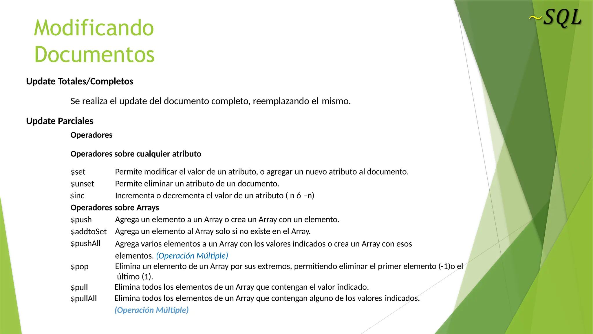 Modificando
Documentos
Update Totales/Completos
Se realiza el update del documento completo, reemplazando el mismo.
Update Parciales
Operadores
Operadores sobre cualquier atributo
$set
$unset
$inc
Permite modificar el valor de un atributo, o agregar un nuevo atributo al documento.
Permite eliminar un atributo de un documento.
Incrementa o decrementa el valor de un atributo ( n ó –n)
Operadores sobre Arrays
$push
$addtoSet
$pushAll
$pop
$pull
$pullAll
Agrega un elemento a un Array o crea un Array con un elemento.
Agrega un elemento al Array solo si no existe en el Array.
Agrega varios elementos a un Array con los valores indicados o crea un Array con esos
elementos. (Operación Múltiple)
Elimina un elemento de un Array por sus extremos, permitiendo eliminar el primer elemento (-1)o el
último (1).
Elimina todos los elementos de un Array que contengan el valor indicado.
Elimina todos los elementos de un Array que contengan alguno de los valores indicados.
(Operación Múltiple)
 