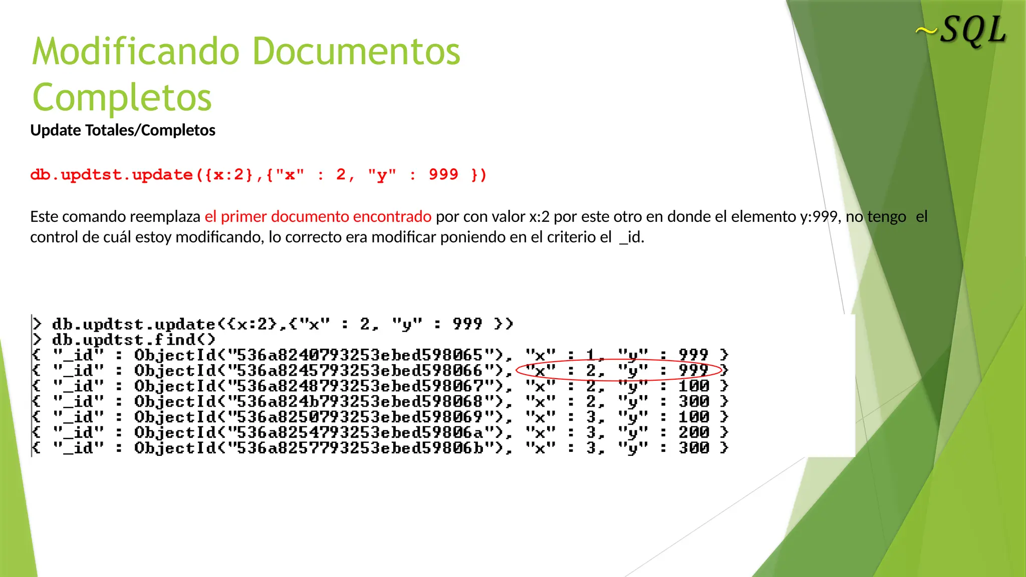 Modificando Documentos
Completos
Update Totales/Completos
db.updtst.update({x:2},{"x" : 2, "y" : 999 })
Este comando reemplaza el primer documento encontrado por con valor x:2 por este otro en donde el elemento y:999, no tengo el
control de cuál estoy modificando, lo correcto era modificar poniendo en el criterio el _id.
 