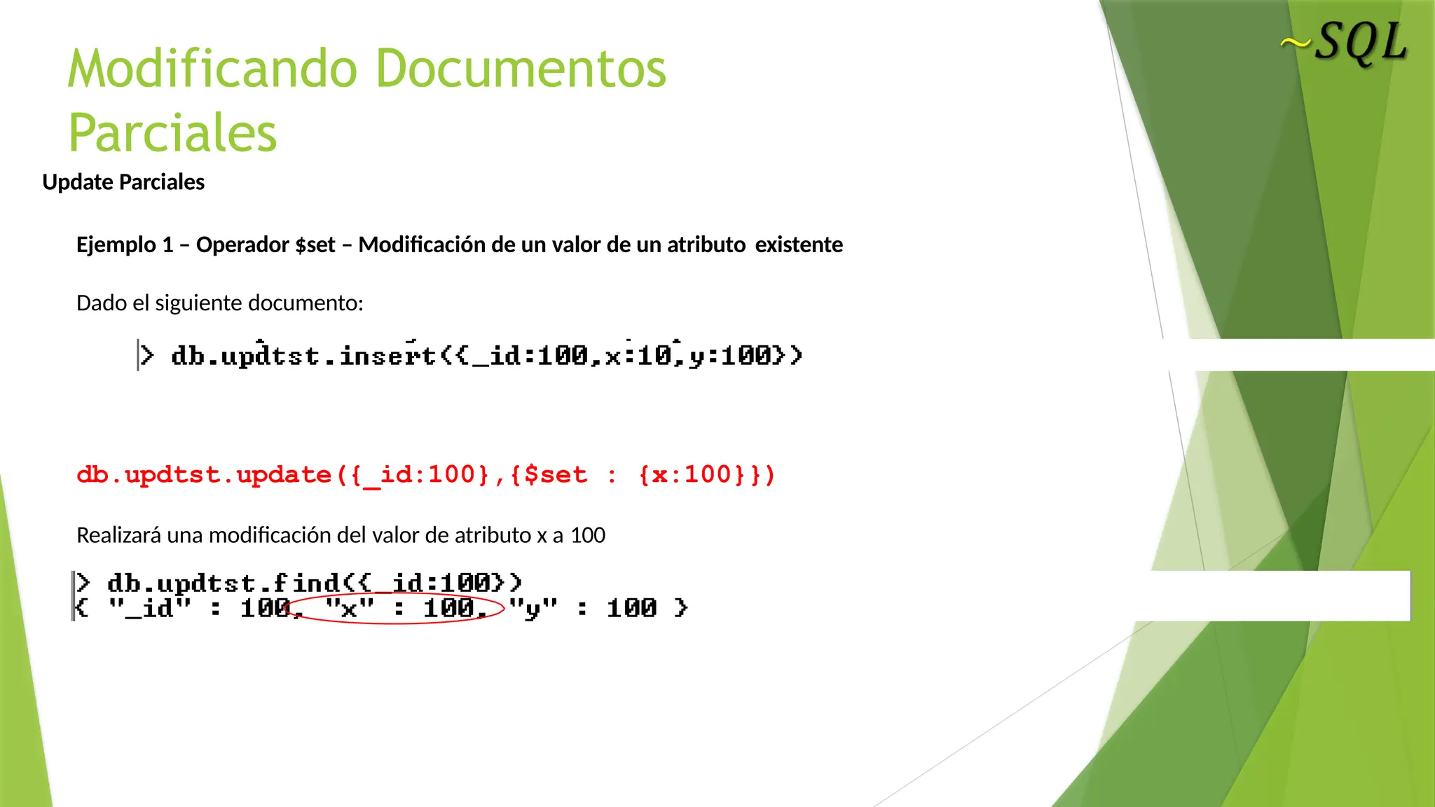 Modificando Documentos
Parciales
Update Parciales
Ejemplo 1 – Operador $set – Modificación de un valor de un atributo existente
Dado el siguiente documento:
db.updtst.update({_id:100},{$set : {x:100}})
Realizará una modificación del valor de atributo x a 100
 