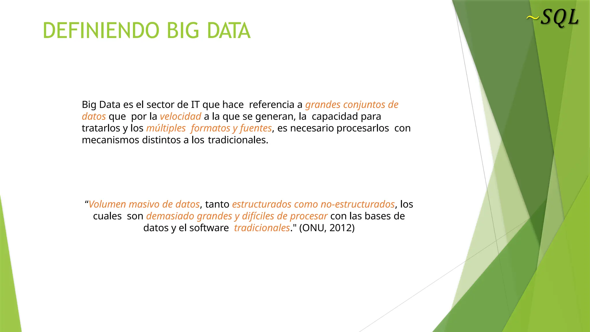 Big Data es el sector de IT que hace referencia a grandes conjuntos de
datos que por la velocidad a la que se generan, la capacidad para
tratarlos y los múltiples formatos y fuentes, es necesario procesarlos con
mecanismos distintos a los tradicionales.
DEFINIENDO BIG DATA
BIG DATA
“Volumen masivo de datos, tanto estructurados como no-estructurados, los
cuales son demasiado grandes y difíciles de procesar con las bases de
datos y el software tradicionales." (ONU, 2012)
 