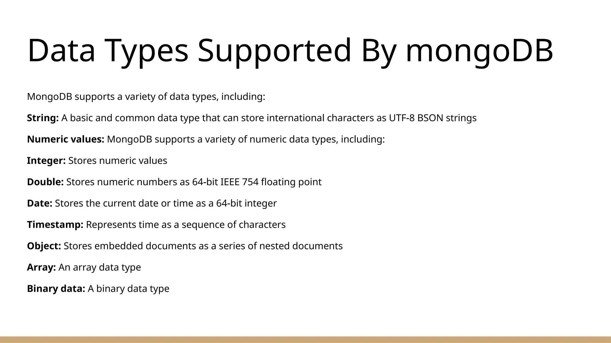 Data Types Supported By mongoDB
MongoDB supports a variety of data types, including:
String: A basic and common data type that can store international characters as UTF-8 BSON strings
Numeric values: MongoDB supports a variety of numeric data types, including:
Integer: Stores numeric values
Double: Stores numeric numbers as 64-bit IEEE 754 floating point
Date: Stores the current date or time as a 64-bit integer
Timestamp: Represents time as a sequence of characters
Object: Stores embedded documents as a series of nested documents
Array: An array data type
Binary data: A binary data type
 