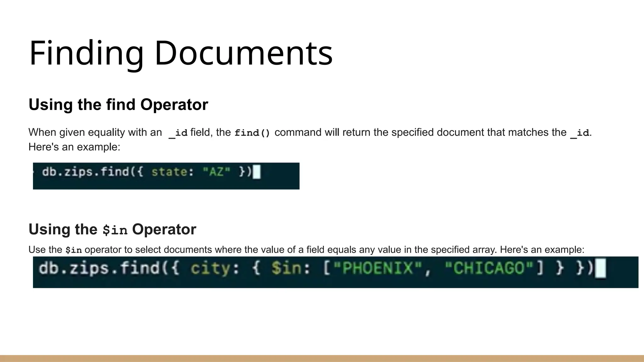 Finding Documents
Using the find Operator
When given equality with an _id field, the find() command will return the specified document that matches the _id.
Here's an example:
Using the $in Operator
Use the $in operator to select documents where the value of a field equals any value in the specified array. Here's an example:
 
