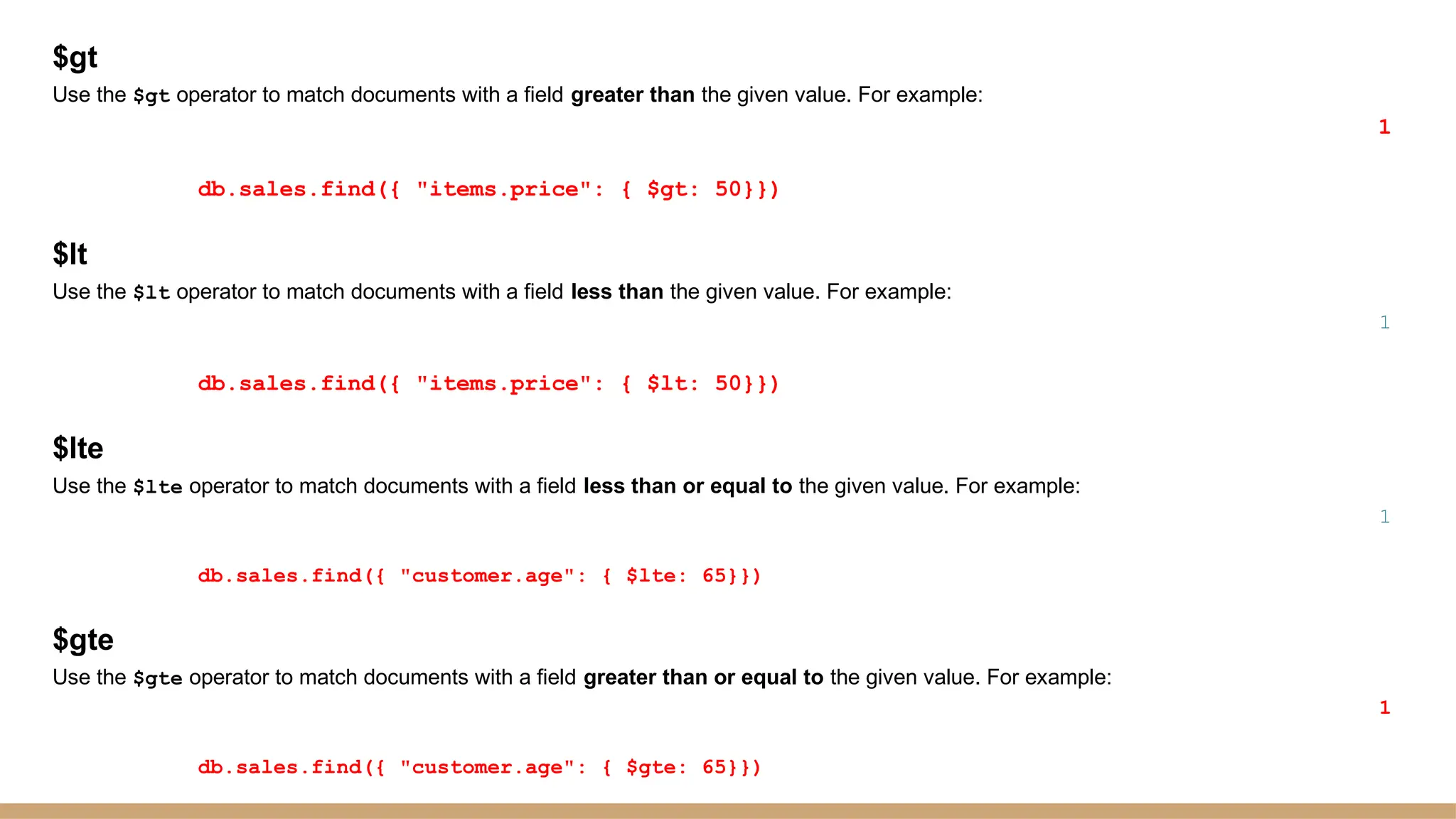 $gt
Use the $gt operator to match documents with a field greater than the given value. For example:
1
db.sales.find({ "items.price": { $gt: 50}})
$lt
Use the $lt operator to match documents with a field less than the given value. For example:
1
db.sales.find({ "items.price": { $lt: 50}})
$lte
Use the $lte operator to match documents with a field less than or equal to the given value. For example:
1
db.sales.find({ "customer.age": { $lte: 65}})
$gte
Use the $gte operator to match documents with a field greater than or equal to the given value. For example:
1
db.sales.find({ "customer.age": { $gte: 65}})
 