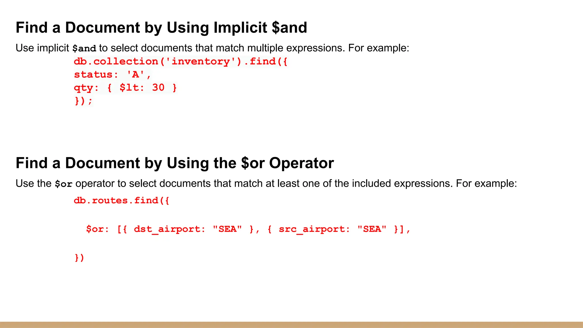 Find a Document by Using Implicit $and
Use implicit $and to select documents that match multiple expressions. For example:
db.collection('inventory').find({
status: 'A',
qty: { $lt: 30 }
});
Find a Document by Using the $or Operator
Use the $or operator to select documents that match at least one of the included expressions. For example:
db.routes.find({
$or: [{ dst_airport: "SEA" }, { src_airport: "SEA" }],
})
 