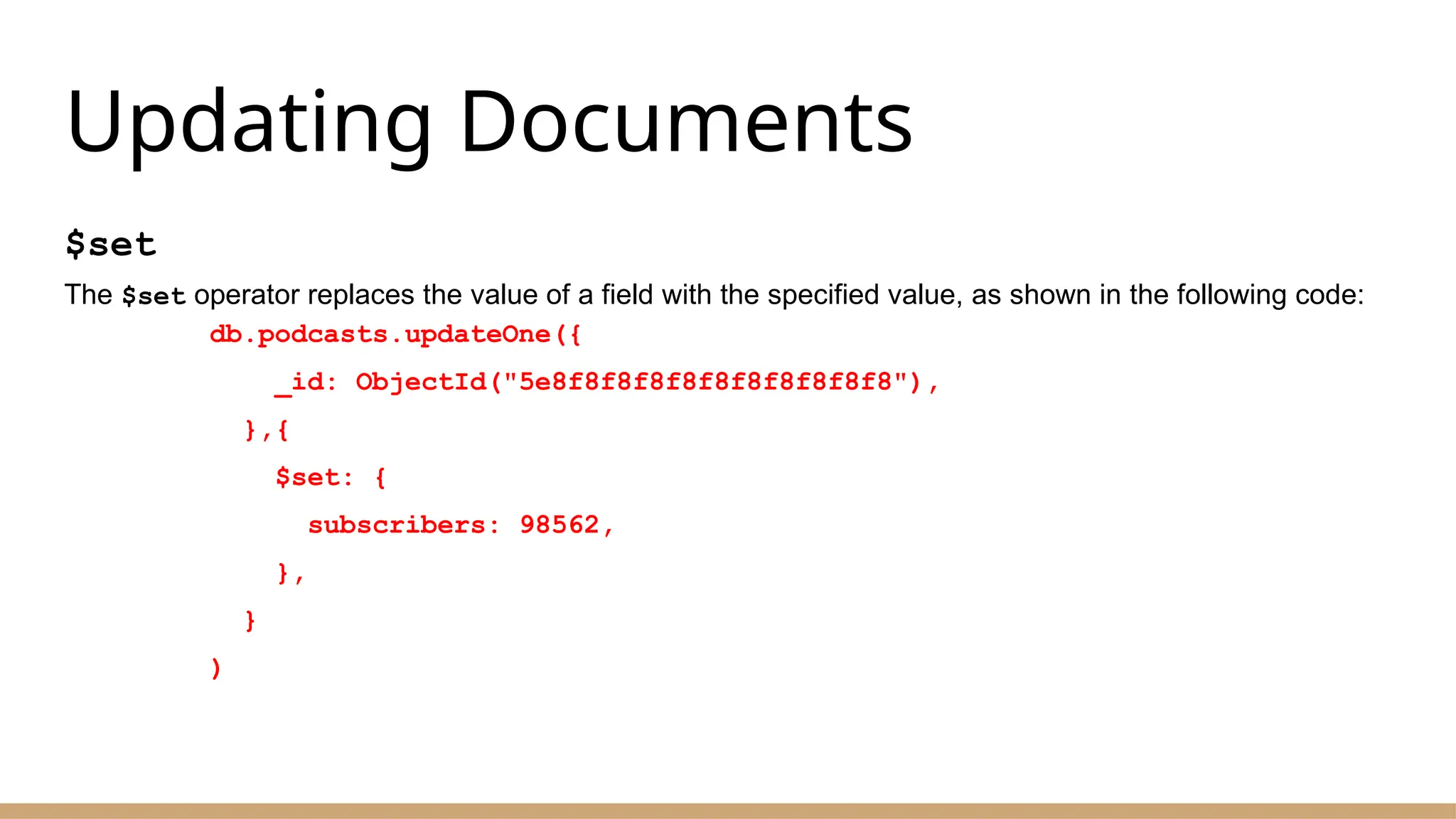 Updating Documents
$set
The $set operator replaces the value of a field with the specified value, as shown in the following code:
db.podcasts.updateOne({
_id: ObjectId("5e8f8f8f8f8f8f8f8f8f8f8"),
},{
$set: {
subscribers: 98562,
},
}
)
 