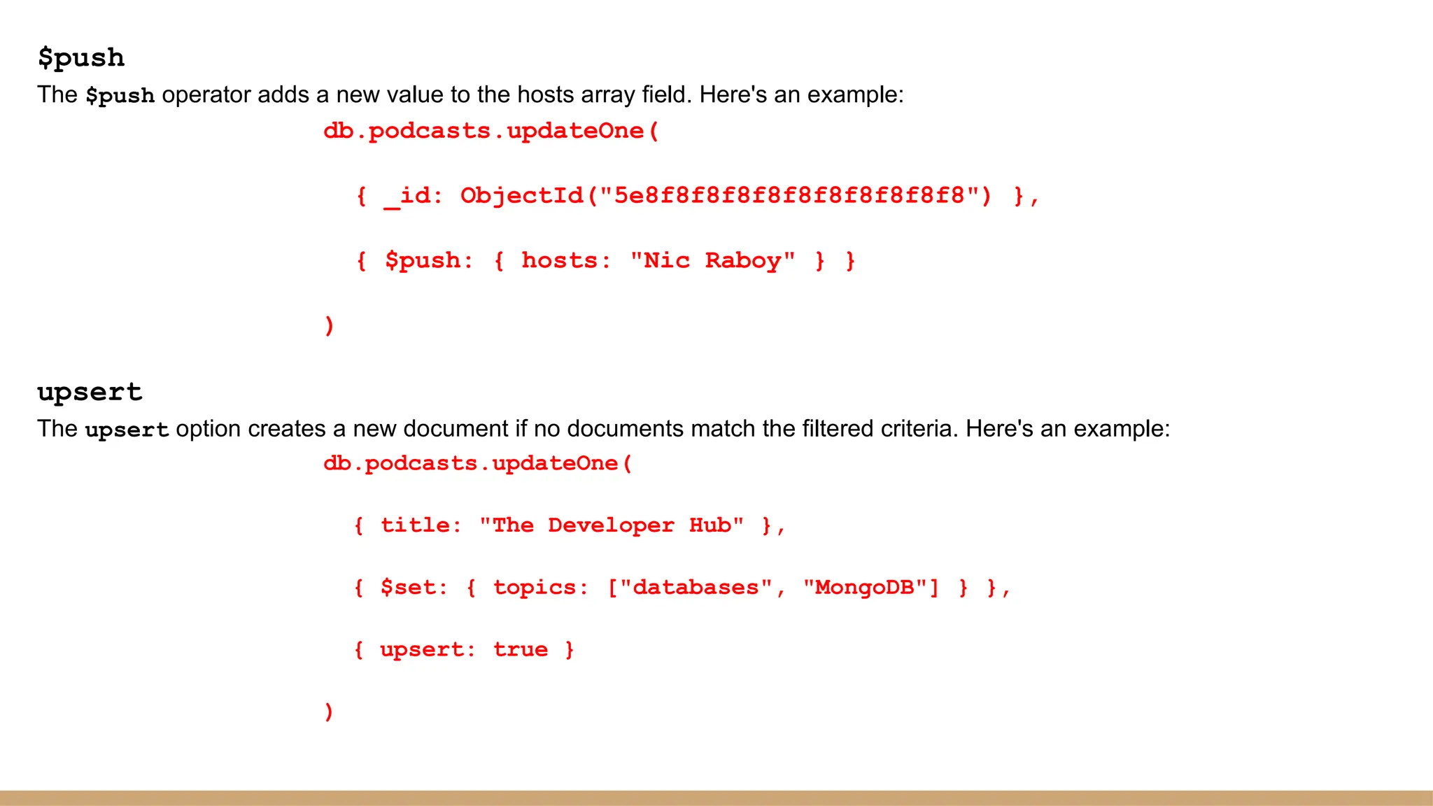 $push
The $push operator adds a new value to the hosts array field. Here's an example:
db.podcasts.updateOne(
{ _id: ObjectId("5e8f8f8f8f8f8f8f8f8f8f8") },
{ $push: { hosts: "Nic Raboy" } }
)
upsert
The upsert option creates a new document if no documents match the filtered criteria. Here's an example:
db.podcasts.updateOne(
{ title: "The Developer Hub" },
{ $set: { topics: ["databases", "MongoDB"] } },
{ upsert: true }
)
 