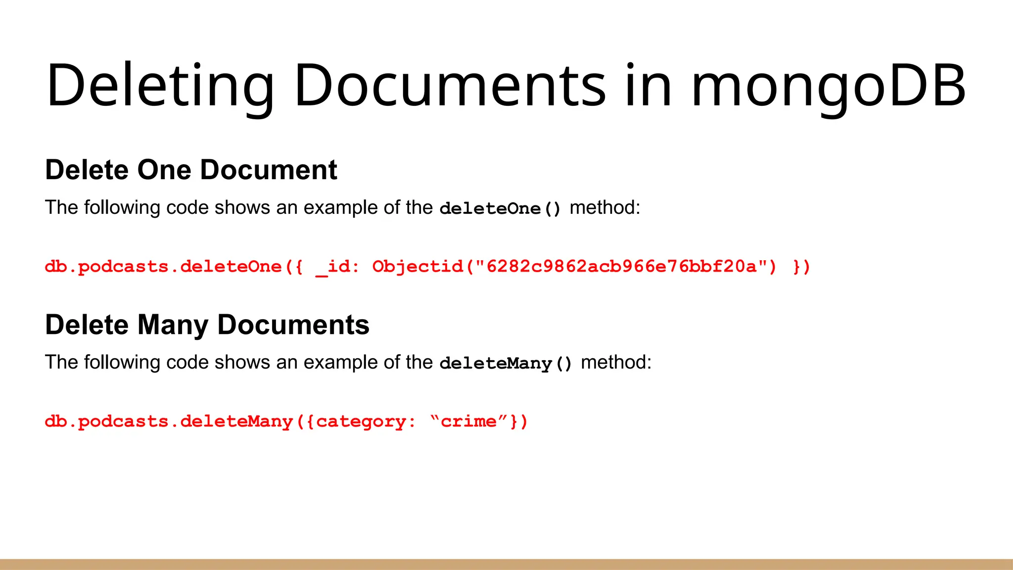 Deleting Documents in mongoDB
Delete One Document
The following code shows an example of the deleteOne() method:
db.podcasts.deleteOne({ _id: Objectid("6282c9862acb966e76bbf20a") })
Delete Many Documents
The following code shows an example of the deleteMany() method:
db.podcasts.deleteMany({category: “crime”})
 