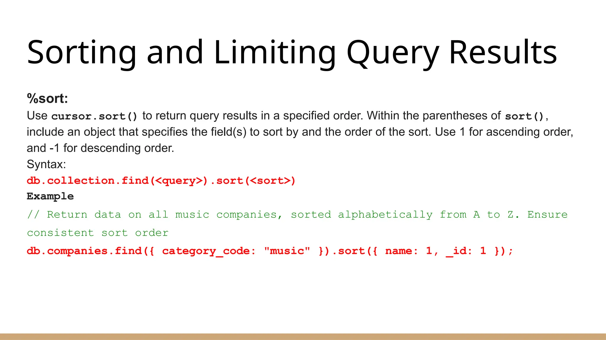 Sorting and Limiting Query Results
%sort:
Use cursor.sort() to return query results in a specified order. Within the parentheses of sort(),
include an object that specifies the field(s) to sort by and the order of the sort. Use 1 for ascending order,
and -1 for descending order.
Syntax:
db.collection.find(<query>).sort(<sort>)
Example
// Return data on all music companies, sorted alphabetically from A to Z. Ensure
consistent sort order
db.companies.find({ category_code: "music" }).sort({ name: 1, _id: 1 });
 