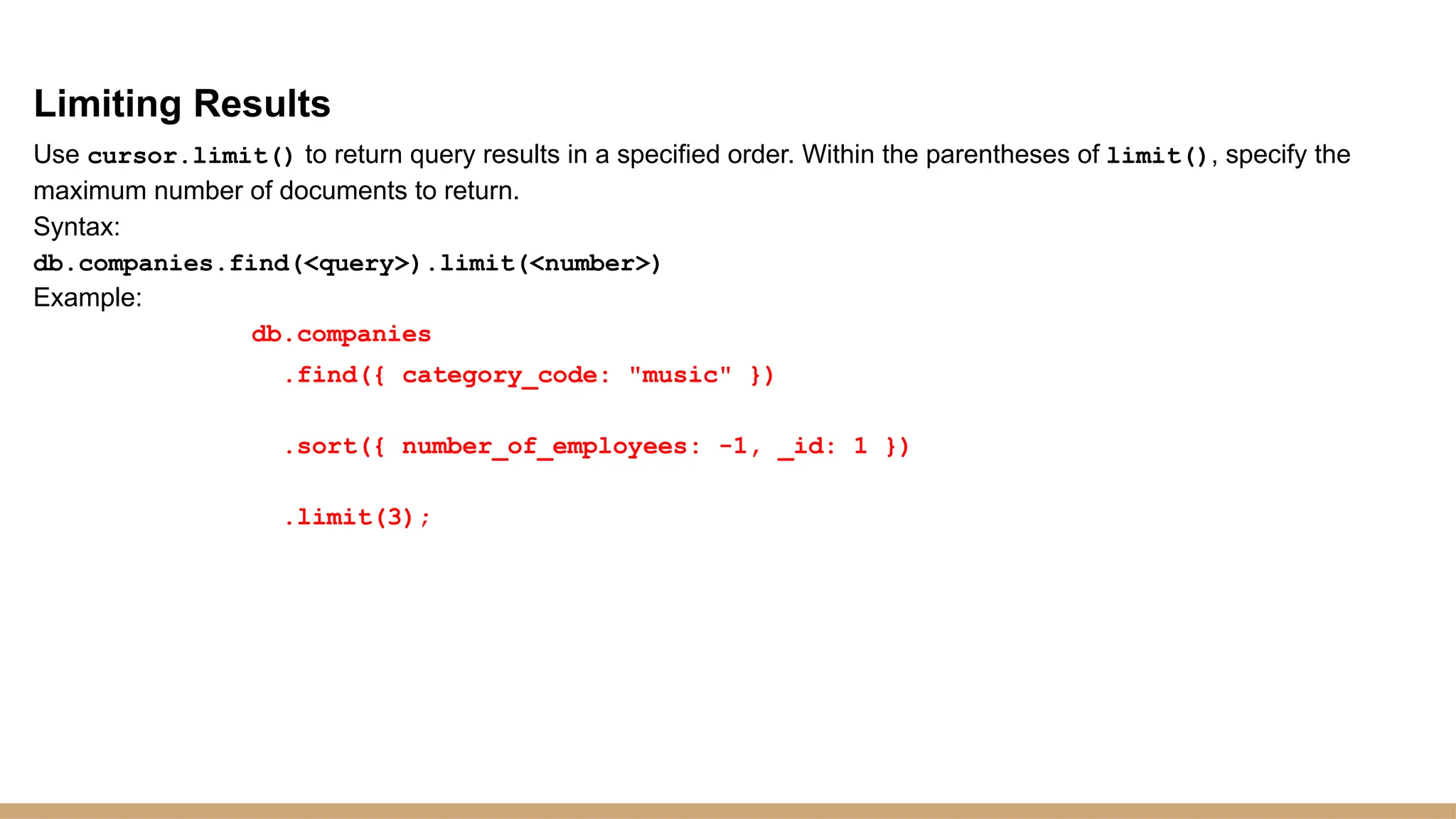 Limiting Results
Use cursor.limit() to return query results in a specified order. Within the parentheses of limit(), specify the
maximum number of documents to return.
Syntax:
db.companies.find(<query>).limit(<number>)
Example:
db.companies
.find({ category_code: "music" })
.sort({ number_of_employees: -1, _id: 1 })
.limit(3);
 