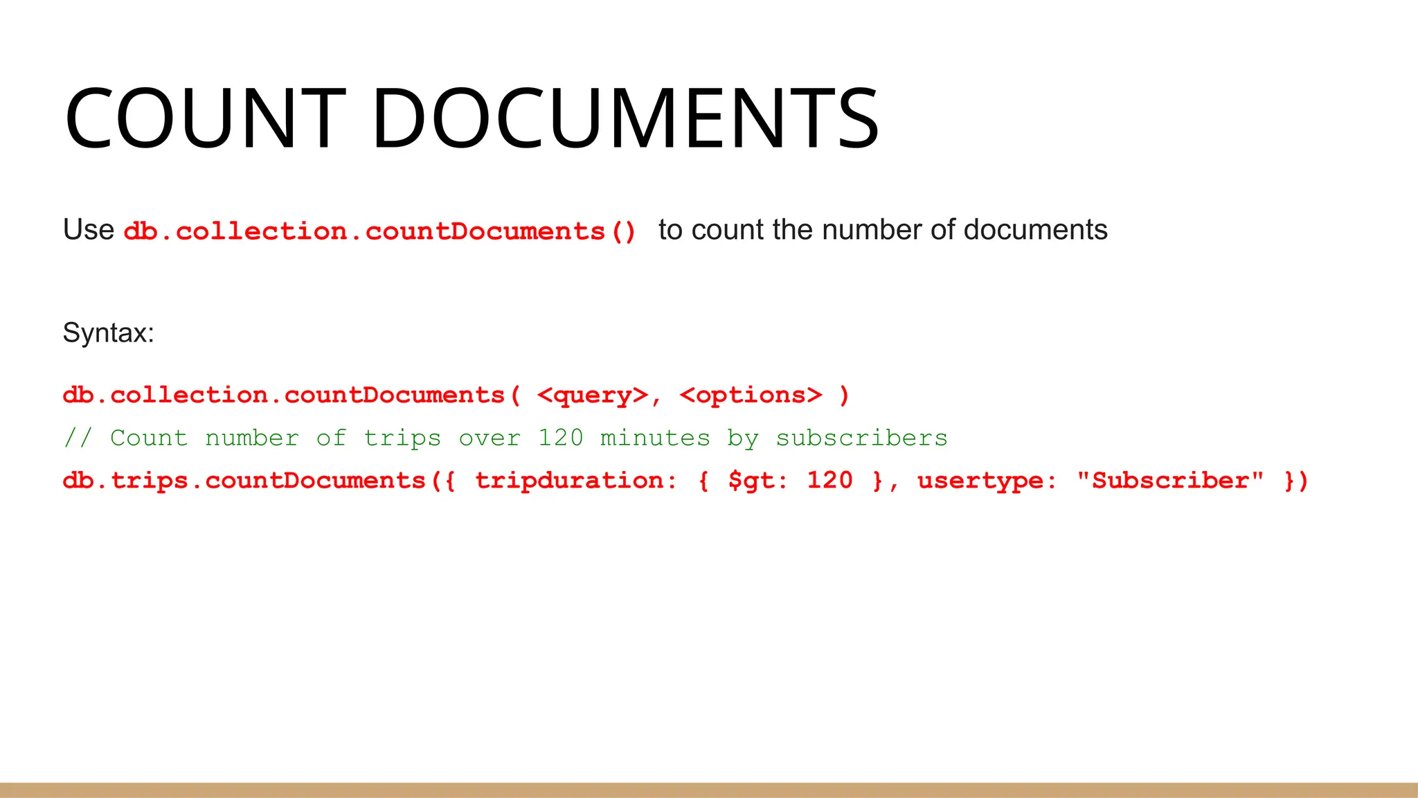 COUNT DOCUMENTS
Use db.collection.countDocuments() to count the number of documents
Syntax:
db.collection.countDocuments( <query>, <options> )
// Count number of trips over 120 minutes by subscribers
db.trips.countDocuments({ tripduration: { $gt: 120 }, usertype: "Subscriber" })
 