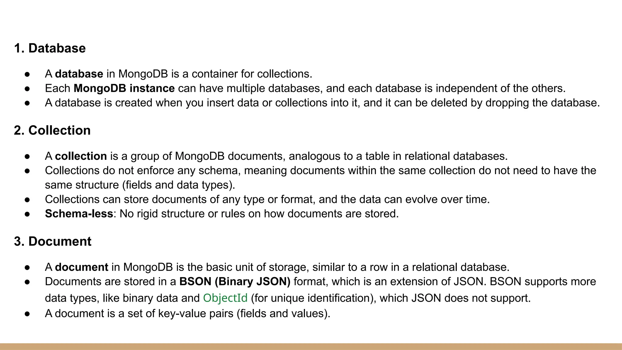 1. Database
● A database in MongoDB is a container for collections.
● Each MongoDB instance can have multiple databases, and each database is independent of the others.
● A database is created when you insert data or collections into it, and it can be deleted by dropping the database.
2. Collection
● A collection is a group of MongoDB documents, analogous to a table in relational databases.
● Collections do not enforce any schema, meaning documents within the same collection do not need to have the
same structure (fields and data types).
● Collections can store documents of any type or format, and the data can evolve over time.
● Schema-less: No rigid structure or rules on how documents are stored.
3. Document
● A document in MongoDB is the basic unit of storage, similar to a row in a relational database.
● Documents are stored in a BSON (Binary JSON) format, which is an extension of JSON. BSON supports more
data types, like binary data and ObjectId (for unique identification), which JSON does not support.
● A document is a set of key-value pairs (fields and values).
 