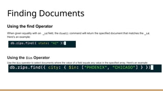 Finding Documents
Using the find Operator
When given equality with an _id field, the find() command will return the specified document that matches the _id.
Here's an example:
Using the $in Operator
Use the $in operator to select documents where the value of a field equals any value in the specified array. Here's an example:
 