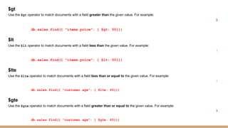 $gt
Use the $gt operator to match documents with a field greater than the given value. For example:
1
db.sales.find({ "items.price": { $gt: 50}})
$lt
Use the $lt operator to match documents with a field less than the given value. For example:
1
db.sales.find({ "items.price": { $lt: 50}})
$lte
Use the $lte operator to match documents with a field less than or equal to the given value. For example:
1
db.sales.find({ "customer.age": { $lte: 65}})
$gte
Use the $gte operator to match documents with a field greater than or equal to the given value. For example:
1
db.sales.find({ "customer.age": { $gte: 65}})
 