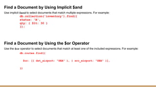 Find a Document by Using Implicit $and
Use implicit $and to select documents that match multiple expressions. For example:
db.collection('inventory').find({
status: 'A',
qty: { $lt: 30 }
});
Find a Document by Using the $or Operator
Use the $or operator to select documents that match at least one of the included expressions. For example:
db.routes.find({
$or: [{ dst_airport: "SEA" }, { src_airport: "SEA" }],
})
 