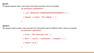 $push
The $push operator adds a new value to the hosts array field. Here's an example:
db.podcasts.updateOne(
{ _id: ObjectId("5e8f8f8f8f8f8f8f8f8f8f8") },
{ $push: { hosts: "Nic Raboy" } }
)
upsert
The upsert option creates a new document if no documents match the filtered criteria. Here's an example:
db.podcasts.updateOne(
{ title: "The Developer Hub" },
{ $set: { topics: ["databases", "MongoDB"] } },
{ upsert: true }
)
 