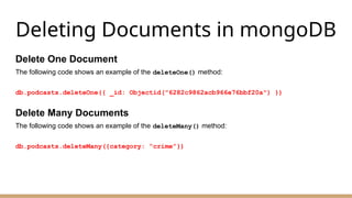 Deleting Documents in mongoDB
Delete One Document
The following code shows an example of the deleteOne() method:
db.podcasts.deleteOne({ _id: Objectid("6282c9862acb966e76bbf20a") })
Delete Many Documents
The following code shows an example of the deleteMany() method:
db.podcasts.deleteMany({category: “crime”})
 