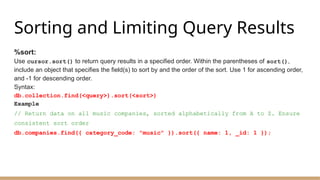 Sorting and Limiting Query Results
%sort:
Use cursor.sort() to return query results in a specified order. Within the parentheses of sort(),
include an object that specifies the field(s) to sort by and the order of the sort. Use 1 for ascending order,
and -1 for descending order.
Syntax:
db.collection.find(<query>).sort(<sort>)
Example
// Return data on all music companies, sorted alphabetically from A to Z. Ensure
consistent sort order
db.companies.find({ category_code: "music" }).sort({ name: 1, _id: 1 });
 