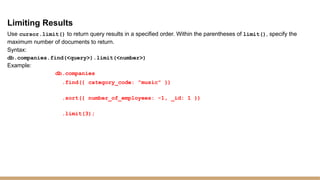 Limiting Results
Use cursor.limit() to return query results in a specified order. Within the parentheses of limit(), specify the
maximum number of documents to return.
Syntax:
db.companies.find(<query>).limit(<number>)
Example:
db.companies
.find({ category_code: "music" })
.sort({ number_of_employees: -1, _id: 1 })
.limit(3);
 