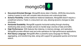 mongoDB.
● Document-Oriented Storage: MongoDB stores data in flexible, JSON-like documents,
making it easier to work with complex data structures and unstructured data.
● Schema Flexibility: Unlike traditional relational databases, MongoDB doesn't require a
predefined schema. Fields in a document can vary, allowing dynamic changes to data
structures.
● Horizontal Scalability: MongoDB supports horizontal scaling through sharding,
distributing data across multiple servers to handle large volumes of data and traffic.
● High Performance: With features like indexing, in-memory storage, and replication,
MongoDB provides efficient read and write operations for high-performance applications.
● Rich Query Language: MongoDB offers a powerful query language for filtering,
aggregating, and transforming data, along with support for geospatial queries and full-text
search.
 