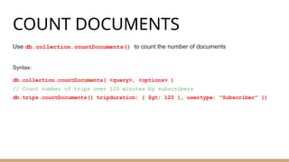 COUNT DOCUMENTS
Use db.collection.countDocuments() to count the number of documents
Syntax:
db.collection.countDocuments( <query>, <options> )
// Count number of trips over 120 minutes by subscribers
db.trips.countDocuments({ tripduration: { $gt: 120 }, usertype: "Subscriber" })
 