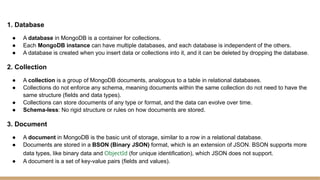 1. Database
● A database in MongoDB is a container for collections.
● Each MongoDB instance can have multiple databases, and each database is independent of the others.
● A database is created when you insert data or collections into it, and it can be deleted by dropping the database.
2. Collection
● A collection is a group of MongoDB documents, analogous to a table in relational databases.
● Collections do not enforce any schema, meaning documents within the same collection do not need to have the
same structure (fields and data types).
● Collections can store documents of any type or format, and the data can evolve over time.
● Schema-less: No rigid structure or rules on how documents are stored.
3. Document
● A document in MongoDB is the basic unit of storage, similar to a row in a relational database.
● Documents are stored in a BSON (Binary JSON) format, which is an extension of JSON. BSON supports more
data types, like binary data and ObjectId (for unique identification), which JSON does not support.
● A document is a set of key-value pairs (fields and values).
 