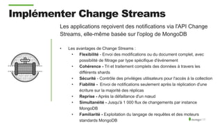 Implémenter Change Streams
Les applications reçoivent des notifications via l'API Change
Streams, elle-même basée sur l'oplog de MongoDB
• Les avantages de Change Streams :
• Flexibilité - Envoi des modifications ou du document complet, avec
possibilité de filtrage par type spécifique d'événement
• Cohérence - Tri et traitement complets des données à travers les
différents shards
• Sécurité - Contrôle des privilèges utilisateurs pour l'accès à la collection
• Fiabilité - Envoi de notifications seulement après la réplication d'une
écriture sur la majorité des réplicas
• Reprise - Après la défaillance d'un nœud
• Simultanéité - Jusqu'à 1 000 flux de changements par instance
MongoDB
• Familiarité - Exploitation du langage de requêtes et des moteurs
standards MongoDB
 