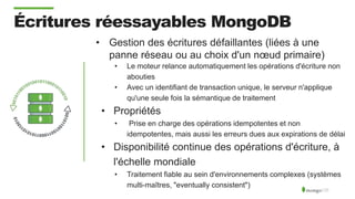 Écritures réessayables MongoDB
• Gestion des écritures défaillantes (liées à une
panne réseau ou au choix d'un nœud primaire)
• Le moteur relance automatiquement les opérations d'écriture non
abouties
• Avec un identifiant de transaction unique, le serveur n'applique
qu'une seule fois la sémantique de traitement
• Propriétés
• Prise en charge des opérations idempotentes et non
idempotentes, mais aussi les erreurs dues aux expirations de délai
• Disponibilité continue des opérations d'écriture, à
l'échelle mondiale
• Traitement fiable au sein d'environnements complexes (systèmes
multi-maîtres, "eventually consistent")
 