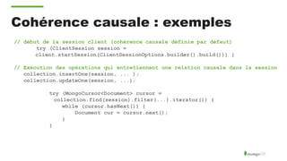 Cohérence causale : exemples
// début de la session client (cohérence causale définie par défaut)
try (ClientSession session =
client.startSession(ClientSessionOptions.builder().build())) {
// Exécution des opérations qui entretiennent une relation causale dans la session
collection.insertOne(session, ... );
collection.updateOne(session, ...);
try (MongoCursor<Document> cursor =
collection.find(session).filter(...).iterator()) {
while (cursor.hasNext()) {
Document cur = cursor.next();
}
}
 