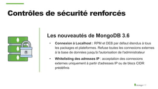 Contrôles de sécurité renforcés
Les nouveautés de MongoDB 3.6
• Connexion à Localhost : RPM et DEB par défaut étendus à tous
les packages et plateformes. Refuse toutes les connexions externes
à la base de données jusqu'à l'autorisation de l'administrateur
• Whitelisting des adresses IP : acceptation des connexions
externes uniquement à partir d'adresses IP ou de blocs CIDR
prédéfinis
 
