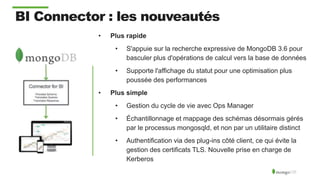 • Plus rapide
• S'appuie sur la recherche expressive de MongoDB 3.6 pour
basculer plus d'opérations de calcul vers la base de données
• Supporte l'affichage du statut pour une optimisation plus
poussée des performances
• Plus simple
• Gestion du cycle de vie avec Ops Manager
• Échantillonnage et mappage des schémas désormais gérés
par le processus mongosqld, et non par un utilitaire distinct
• Authentification via des plug-ins côté client, ce qui évite la
gestion des certificats TLS. Nouvelle prise en charge de
Kerberos
BI Connector : les nouveautés
 