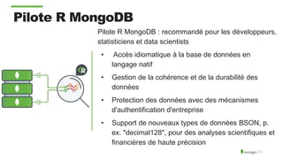 Pilote R MongoDB
Pilote R MongoDB : recommandé pour les développeurs,
statisticiens et data scientists
• Accès idiomatique à la base de données en
langage natif
• Gestion de la cohérence et de la durabilité des
données
• Protection des données avec des mécanismes
d'authentification d'entreprise
• Support de nouveaux types de données BSON, p.
ex. "decimal128", pour des analyses scientifiques et
financières de haute précision
 