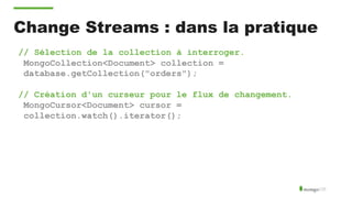 Change Streams : dans la pratique
// Sélection de la collection à interroger.
MongoCollection<Document> collection =
database.getCollection("orders");
// Création d'un curseur pour le flux de changement.
MongoCursor<Document> cursor =
collection.watch().iterator();
 