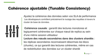 Cohérence ajustable (Tunable Consistency)
Ajustez la cohérence des données selon vos SLA de performance
Les développeurs contrôlent précisément le routage des requêtes à travers le
cluster de base de données.
Cohérence causale : garantit des lectures monotones et
logiquement cohérentes sur chaque nœud de replica au sein
d'une même session utilisateur
Lecture des nœuds secondaires dans des clusters shardés :
les réplicas secondaires reconnaissent désormais les blocs
(chunks), ce qui garantit des lectures cohérentes, même en cas
de redistribution des données sur un cluster shardé
 