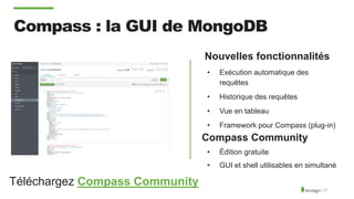 Compass : la GUI de MongoDB
Nouvelles fonctionnalités
• Exécution automatique des
requêtes
• Historique des requêtes
• Vue en tableau
• Framework pour Compass (plug-in)
Compass Community
• Édition gratuite
• GUI et shell utilisables en simultané
Téléchargez Compass Community
 