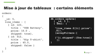 Mise à jour de tableaux : certains éléments
orders:
{
_id: 5,
line_items : [
{ id: 123,
title : "USB Battery",
price: 15.0 ,
shipped: true},
{ id: 512,
title : "Hip T-shirt",
price : 45.0,
shipped: false }
]
}
db.orders.update(
{ _id: 5 },
{ $mul: {
"line_items.$[li].price":
.8}},
{arrayFilters:[
{"li.shipped":{$ne:true}}
]}
)
 