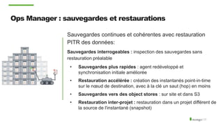Ops Manager : sauvegardes et restaurations
Sauvegardes continues et cohérentes avec restauration
PITR des données:
Sauvegardes interrogeables : inspection des sauvegardes sans
restauration préalable
• Sauvegardes plus rapides : agent redéveloppé et
synchronisation initiale améliorée
• Restauration accélérée : création des instantanés point-in-time
sur le nœud de destination, avec à la clé un saut (hop) en moins
• Sauvegardes vers des object stores : sur site et dans S3
• Restauration inter-projet : restauration dans un projet différent de
la source de l'instantané (snapshot)
 
