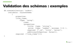 Validation des schémas : exemples
db.createCollection( "orders",
{validator: {$jsonSchema:
{
properties:
{line_items:
{type: "array",
items:
{properties:
{title: {type: "string"},
price: {type: "number", minimum: 0.0} },
required: ["_id", "title", "price"],
additionalProperties: false}}},
required: ["line_items"]}}}
)
 