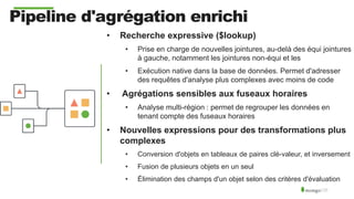 Pipeline d'agrégation enrichi
• Recherche expressive ($lookup)
• Prise en charge de nouvelles jointures, au-delà des équi jointures
à gauche, notamment les jointures non-équi et les
• Exécution native dans la base de données. Permet d'adresser
des requêtes d'analyse plus complexes avec moins de code
• Agrégations sensibles aux fuseaux horaires
• Analyse multi-région : permet de regrouper les données en
tenant compte des fuseaux horaires
• Nouvelles expressions pour des transformations plus
complexes
• Conversion d'objets en tableaux de paires clé-valeur, et inversement
• Fusion de plusieurs objets en un seul
• Élimination des champs d'un objet selon des critères d'évaluation
 