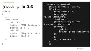 $lookup in 3.6
db.orders.aggregate([
{$unwind: "$line_items"},
{$lookup:{
from: "reviews",
let: {p_id:
"$line_items.id"},
pipeline: [
{$match: {$expr: {$eq:
["$p_id", "$$p_id"]}}},
{$group: {
_id: 1,
rating: {$avg:"$rating"}
}}
],
as: "avgRating" }
}
])
orders:
{
...
line_items : [
{ id: 123,
title : “USB Battery”,
price: 15.0 },
{ id: 512,
title : “Hip T-shirt”,
price : 45.0 }
],
...
}
 