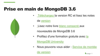 Prise en main de MongoDB 3.6
• Téléchargez la version RC et lisez les notes
de version
• Lisez notre livre blanc consacré aux
nouveautés de MongoDB 3.6
• Profitez d'une formation gratuite avec la
MongoDB University
• Nous pouvons vous aider : Service de montée
de version
 