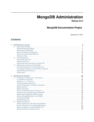 MongoDB Administration 
Release 2.6.4 
MongoDB Documentation Project 
September 16, 2014 
Contents 
1 Administration Concepts 2 
1.1 Operational Strategies . . . . . . . . . . . . . . . . . . . . . . . . . . . . . . . . . . . . . . . . . . . 3 
MongoDB Backup Methods . . . . . . . . . . . . . . . . . . . . . . . . . . . . . . . . . . . . . . . 3 
Monitoring for MongoDB . . . . . . . . . . . . . . . . . . . . . . . . . . . . . . . . . . . . . . . . 6 
Run-time Database Configuration . . . . . . . . . . . . . . . . . . . . . . . . . . . . . . . . . . . . 14 
Import and Export MongoDB Data . . . . . . . . . . . . . . . . . . . . . . . . . . . . . . . . . . . . 17 
Production Notes . . . . . . . . . . . . . . . . . . . . . . . . . . . . . . . . . . . . . . . . . . . . . 20 
1.2 Data Management . . . . . . . . . . . . . . . . . . . . . . . . . . . . . . . . . . . . . . . . . . . . . 26 
Data Center Awareness . . . . . . . . . . . . . . . . . . . . . . . . . . . . . . . . . . . . . . . . . . 26 
Capped Collections . . . . . . . . . . . . . . . . . . . . . . . . . . . . . . . . . . . . . . . . . . . . 27 
Expire Data from Collections by Setting TTL . . . . . . . . . . . . . . . . . . . . . . . . . . . . . . 30 
1.3 Optimization Strategies for MongoDB . . . . . . . . . . . . . . . . . . . . . . . . . . . . . . . . . . 32 
Evaluate Performance of Current Operations . . . . . . . . . . . . . . . . . . . . . . . . . . . . . . . 32 
Use Capped Collections for Fast Writes and Reads . . . . . . . . . . . . . . . . . . . . . . . . . . . 33 
Optimize Query Performance . . . . . . . . . . . . . . . . . . . . . . . . . . . . . . . . . . . . . . . 33 
Design Notes . . . . . . . . . . . . . . . . . . . . . . . . . . . . . . . . . . . . . . . . . . . . . . . 35 
2 Administration Tutorials 36 
2.1 Configuration, Maintenance, and Analysis . . . . . . . . . . . . . . . . . . . . . . . . . . . . . . . . 37 
Use Database Commands . . . . . . . . . . . . . . . . . . . . . . . . . . . . . . . . . . . . . . . . . 38 
Manage mongod Processes . . . . . . . . . . . . . . . . . . . . . . . . . . . . . . . . . . . . . . . 39 
Terminate Running Operations . . . . . . . . . . . . . . . . . . . . . . . . . . . . . . . . . . . . . . 41 
Analyze Performance of Database Operations . . . . . . . . . . . . . . . . . . . . . . . . . . . . . . 42 
Rotate Log Files . . . . . . . . . . . . . . . . . . . . . . . . . . . . . . . . . . . . . . . . . . . . . . 46 
Manage Journaling . . . . . . . . . . . . . . . . . . . . . . . . . . . . . . . . . . . . . . . . . . . . 47 
Store a JavaScript Function on the Server . . . . . . . . . . . . . . . . . . . . . . . . . . . . . . . . 49 
Upgrade to the Latest Revision of MongoDB . . . . . . . . . . . . . . . . . . . . . . . . . . . . . . 50 
Monitor MongoDB With SNMP on Linux . . . . . . . . . . . . . . . . . . . . . . . . . . . . . . . . 53 
Monitor MongoDB Windows with SNMP . . . . . . . . . . . . . . . . . . . . . . . . . . . . . . . . 54 
Troubleshoot SNMP . . . . . . . . . . . . . . . . . . . . . . . . . . . . . . . . . . . . . . . . . . . 56 
MongoDB Tutorials . . . . . . . . . . . . . . . . . . . . . . . . . . . . . . . . . . . . . . . . . . . . 57 
2.2 Backup and Recovery . . . . . . . . . . . . . . . . . . . . . . . . . . . . . . . . . . . . . . . . . . . 61 
Backup and Restore with Filesystem Snapshots . . . . . . . . . . . . . . . . . . . . . . . . . . . . . 61 
Restore a Replica Set from MongoDB Backups . . . . . . . . . . . . . . . . . . . . . . . . . . . . . 65 
Back Up and Restore with MongoDB Tools . . . . . . . . . . . . . . . . . . . . . . . . . . . . . . . 66 
Backup and Restore Sharded Clusters . . . . . . . . . . . . . . . . . . . . . . . . . . . . . . . . . . 70 
 
