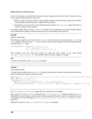Migrate Chunks in a Sharded Cluster 
In most circumstances, you should let the automatic balancer migrate chunks between shards. However, you may 
want to migrate chunks manually in a few cases: 
• When pre-splitting an empty collection, migrate chunks manually to distribute them evenly across the shards. 
Use pre-splitting in limited situations to support bulk data ingestion. 
• If the balancer in an active cluster cannot distribute chunks within the balancing window (page 183), then you 
will have to migrate chunks manually. 
To manually migrate chunks, use the moveChunk command. For more information on how the automatic balancer 
moves chunks between shards, see sharding-balancing-internals and sharding-chunk-migration. 
Example 
Migrate a single chunk 
The following example assumes that the field username is the shard key for a collection named users in the 
myapp database, and that the value smith exists within the chunk to migrate. Migrate the chunk using the following 
command in the mongo shell. 
db.adminCommand( { moveChunk : "myapp.users", 
find : {username : "smith"}, 
to : "mongodb-shard3.example.net" } ) 
This command moves the chunk that includes the shard key value “smith” to the shard named 
mongodb-shard3.example.net. The command will block until the migration is complete. 
Tip 
To return a list of shards, use the listShards command. 
Example 
Evenly migrate chunks 
To evenly migrate chunks for the myapp.users collection, put each prefix chunk on the next shard from the other 
and run the following commands in the mongo shell: 
var shServer = [ "sh0.example.net", "sh1.example.net", "sh2.example.net", "sh3.example.net", "sh4.example.for ( var x=97; x<97+26; x++ ){ 
for( var y=97; y<97+26; y+=6 ) { 
var prefix = String.fromCharCode(x) + String.fromCharCode(y); 
db.adminCommand({moveChunk : "myapp.users", find : {email : prefix}, to : shServer[(y-97)/6]}) 
} 
} 
See Create Chunks in a Sharded Cluster (page 188) for an introduction to pre-splitting. 
New in version 2.2: The moveChunk command has the: _secondaryThrottle parameter. When set to true, 
MongoDB ensures that changes to shards as part of chunk migrations replicate to secondaries throughout the migra-tion 
operation. For more information, see Change Replication Behavior for Chunk Migration (Secondary Throttle) 
(page 181). 
Changed in version 2.4: In 2.4, _secondaryThrottle is true by default. 
190 
 