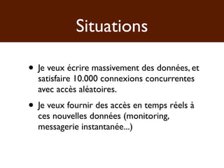 Situations

• Je veux écrire massivement des données, et
  satisfaire 10.000 connexions concurrentes
  avec accès aléatoires.
• Je veux fournir des accès en temps réels à
  ces nouvelles données (monitoring,
  messagerie instantanée...)
 
