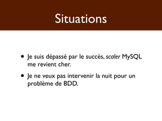 Situations

• Je suis dépassé par le succès, scaler MySQL
  me revient cher.
• Je ne veux pas intervenir la nuit pour un
  problème de BDD.
 