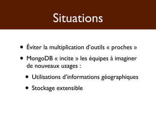 Situations

• Éviter la multiplication d’outils « proches »
• MongoDB « incite » les équipes à imaginer
  de nouveaux usages :
  • Utilisations d’informations géographiques
  • Stockage extensible
 