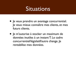 Situations
• Je veux prendre un avantage concurrentiel.
  Je veux mieux connaître mes clients, et mes
  futurs clients.
• Je m’autorise à stocker un maximum de
  données inutiles à un instant T. Le cadre
  concurrentiel/législatif/autre change. Je
  rentabilise mes données.
 